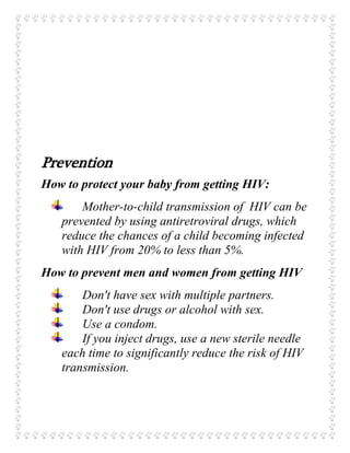 Prevention
How to protect your baby from getting HIV:
Mother-to-child transmission of HIV can be
prevented by using antiretroviral drugs, which
reduce the chances of a child becoming infected
with HIV from 20% to less than 5%.
How to prevent men and women from getting HIV
Don't have sex with multiple partners.
Don't use drugs or alcohol with sex.
Use a condom.
If you inject drugs, use a new sterile needle
each time to significantly reduce the risk of HIV
transmission.
 