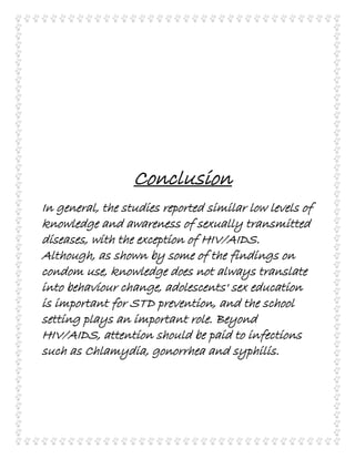 Conclusion
In general, the studies reported similar low levels of
knowledge and awareness of sexually transmitted
diseases, with the exception of HIV/AIDS.
Although, as shown by some of the findings on
condom use, knowledge does not always translate
into behaviour change, adolescents' sex education
is important for STD prevention, and the school
setting plays an important role. Beyond
HIV/AIDS, attention should be paid to infections
such as Chlamydia, gonorrhea and syphilis.
 