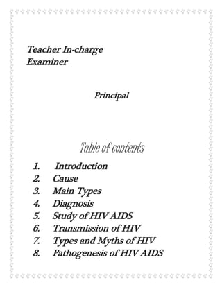 Teacher In-charge
Examiner
Principal
Table of contents
1. Introduction
2. Cause
3. Main Types
4. Diagnosis
5. Study of HIV AIDS
6. Transmission of HIV
7. Types and Myths of HIV
8. Pathogenesis of HIV AIDS
 