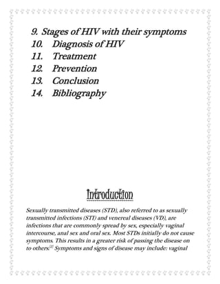 9. Stages of HIV with their symptoms
10. Diagnosis of HIV
11. Treatment
12. Prevention
13. Conclusion
14. Bibliography
Introduction
Sexually transmitted diseases (STD), also referred to as sexually
transmitted infections (STI) and venereal diseases (VD), are
infections that are commonly spread by sex, especially vaginal
intercourse, anal sex and oral sex. Most STDs initially do not cause
symptoms. This results in a greater risk of passing the disease on
to others.[2]
Symptoms and signs of disease may include: vaginal
 