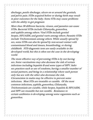 discharge, penile discharge, ulcers on or around the genitals,
and pelvic pain. STDs acquired before or during birth may result
in poor outcomes for the baby. Some STIs may cause problems
with the ability to get pregnant.
More than 30 different bacteria, viruses, and parasites can cause
STDs. Bacterial STDs include Chlamydia, gonorrhea,
and syphilis among others. Viral STDs include genital
herpes, HIV/AIDS, and genital warts among others. Parasitic STDs
include Trichomoniasis among others. While usually spread by
sex, some STDs can also be spread by non-sexual contact with
contaminated blood and tissues, breastfeeding, or during
childbirth. STD diagnostic tests are easily available in the
developed world, but this is often not the case in the developing
world.
The most effective way of preventing STDs is by not having
sex. Some vaccinations may also decrease the risk of certain
infections including hepatitis B and some types of HPV. Safer
sex practices such as use of condoms, having a smaller number of
sexual partners, and being in a relationship where each person
only has sex with the other also decreases the risk.
Circumcision in males may be effective to prevent some
infections. Most STIs are treatable or curable. Of the most
common infections, syphilis, gonorrhea, Chlamydia,
Trichomoniasis are curable, while herpes, hepatitis B, HIV/AIDS,
and HPV are treatable but not curable. Resistance to
certain antibiotics is developing among some organisms such as
gonorrhea.
 
