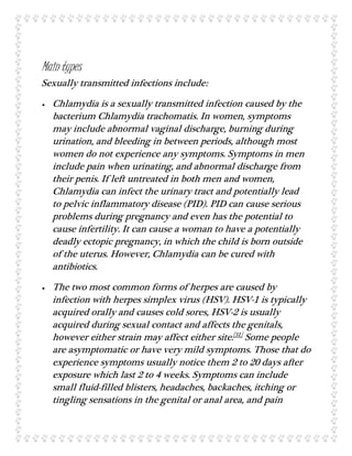 Main types
Sexually transmitted infections include:
 Chlamydia is a sexually transmitted infection caused by the
bacterium Chlamydia trachomatis. In women, symptoms
may include abnormal vaginal discharge, burning during
urination, and bleeding in between periods, although most
women do not experience any symptoms. Symptoms in men
include pain when urinating, and abnormal discharge from
their penis. If left untreated in both men and women,
Chlamydia can infect the urinary tract and potentially lead
to pelvic inflammatory disease (PID). PID can cause serious
problems during pregnancy and even has the potential to
cause infertility. It can cause a woman to have a potentially
deadly ectopic pregnancy, in which the child is born outside
of the uterus. However, Chlamydia can be cured with
antibiotics.
 The two most common forms of herpes are caused by
infection with herpes simplex virus (HSV). HSV-1 is typically
acquired orally and causes cold sores, HSV-2 is usually
acquired during sexual contact and affects the genitals,
however either strain may affect either site.[31]
Some people
are asymptomatic or have very mild symptoms. Those that do
experience symptoms usually notice them 2 to 20 days after
exposure which last 2 to 4 weeks. Symptoms can include
small fluid-filled blisters, headaches, backaches, itching or
tingling sensations in the genital or anal area, and pain
 