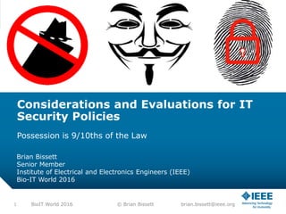 Considerations and Evaluations for IT
Security Policies
Possession is 9/10ths of the Law
Brian Bissett
Senior Member
Institute of Electrical and Electronics Engineers (IEEE)
Bio-IT World 2016
1 BioIT World 2016 © Brian Bissett brian.bissett@ieee.org
 