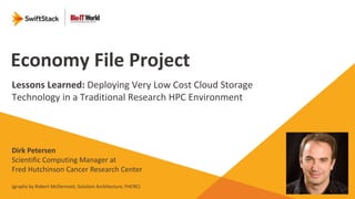 Economy File Project
Lessons Learned: Deploying Very Low Cost Cloud Storage
Technology in a Traditional Research HPC Environment
Dirk Petersen
Scientific Computing Manager at
Fred Hutchinson Cancer Research Center
(graphs by Robert McDermott, Solution Architecture, FHCRC)
 