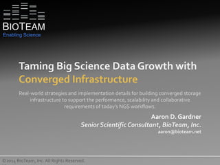 Taming Big Science Data Growth with
Converged Infrastructure
©2014 BioTeam, Inc. All Rights Reserved.
Real-world strategies and implementation details for building converged storage
infrastructure to support the performance, scalability and collaborative
requirements of today's NGS workflows.
Aaron D. Gardner
Senior Scientific Consultant, BioTeam, Inc.
aaron@bioteam.net
BIOTEAM
Enabling Science
 