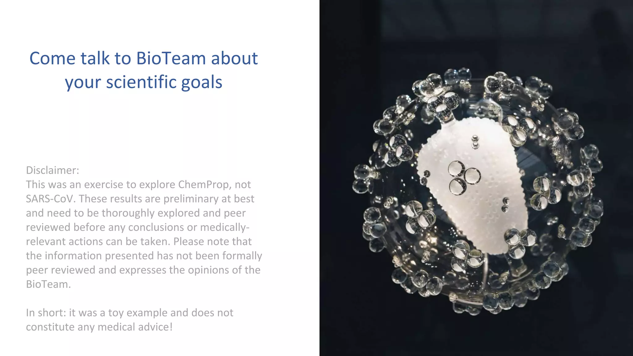 17
Disclaimer:
This was an exercise to explore ChemProp, not
SARS-CoV. These results are preliminary at best
and need to be thoroughly explored and peer
reviewed before any conclusions or medically-
relevant actions can be taken. Please note that
the information presented has not been formally
peer reviewed and expresses the opinions of the
BioTeam.
In short: it was a toy example and does not
constitute any medical advice!
Come talk to BioTeam about
your scientific goals
 