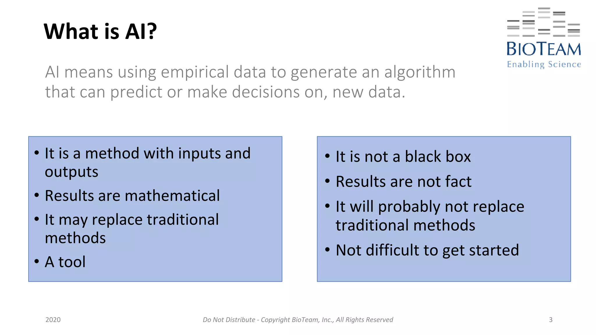 Do Not Distribute - Copyright BioTeam, Inc., All Rights Reserved
What is AI?
• It is not a black box
• Results are not fact
• It will probably not replace
traditional methods
• Not difficult to get started
2020 3
AI means using empirical data to generate an algorithm
that can predict or make decisions on, new data.
• It is a method with inputs and
outputs
• Results are mathematical
• It may replace traditional
methods
• A tool
 