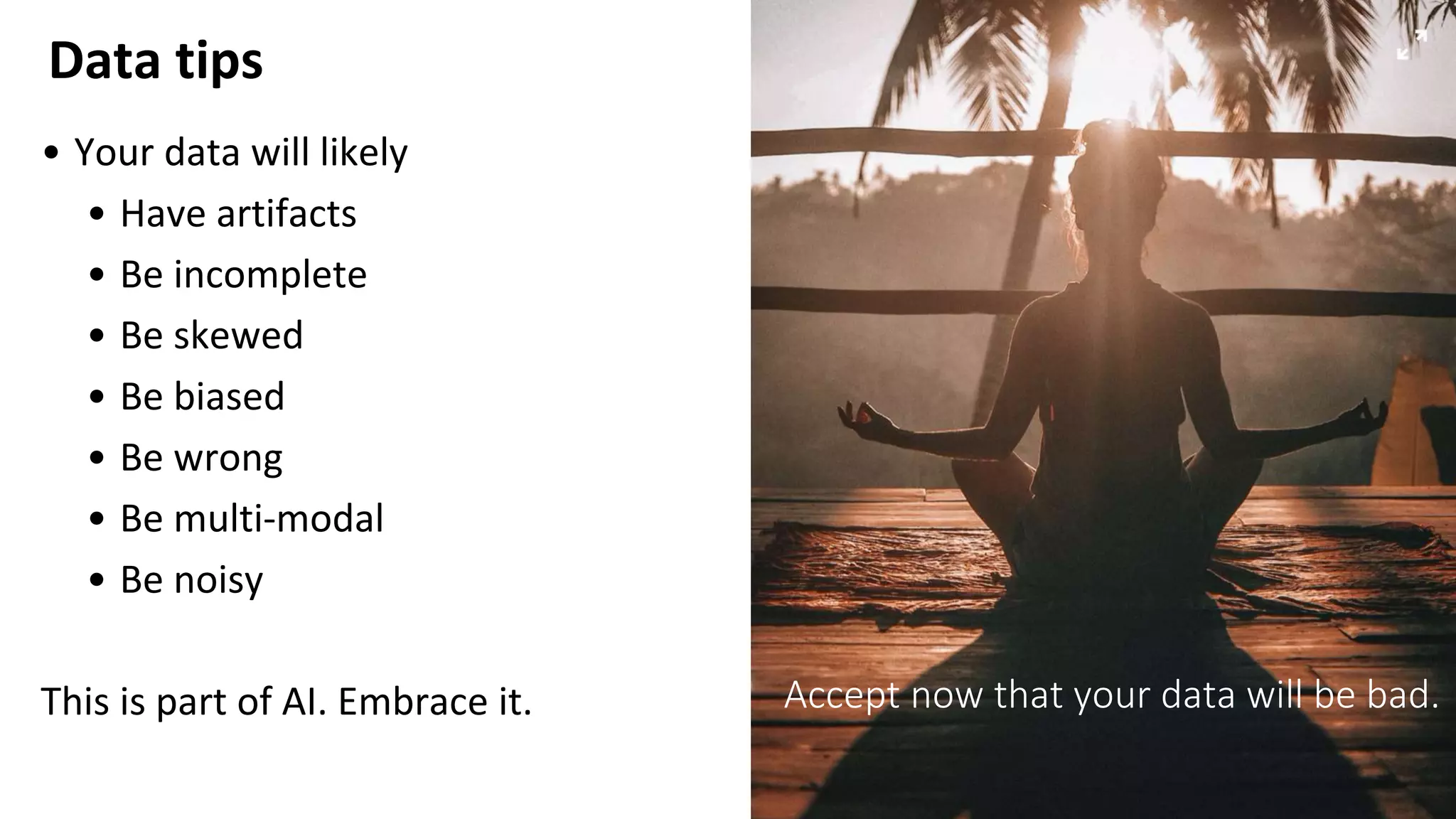 Data tips
9
• Your data will likely
• Have artifacts
• Be incomplete
• Be skewed
• Be biased
• Be wrong
• Be multi-modal
• Be noisy
This is part of AI. Embrace it. Accept now that your data will be bad.
 