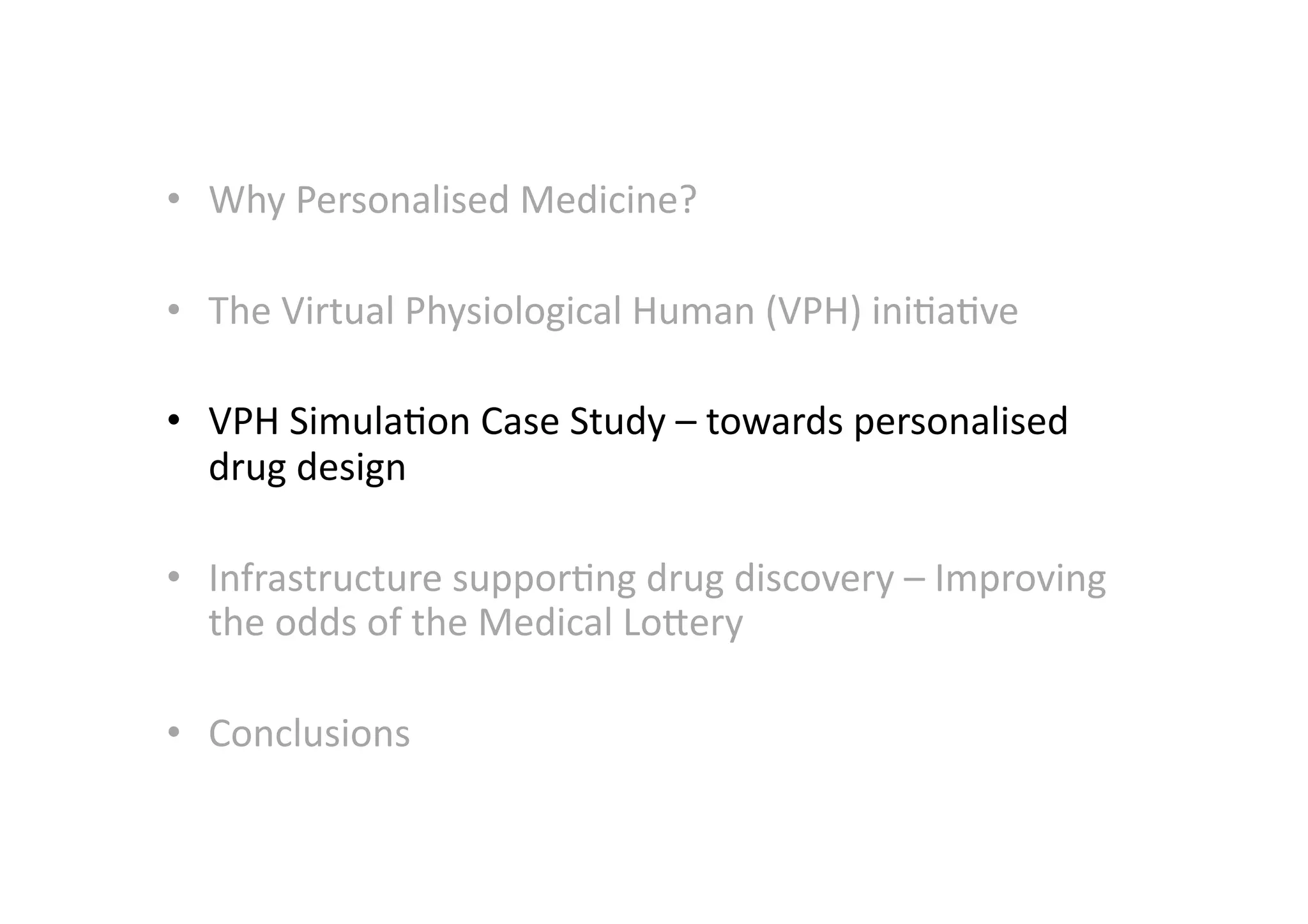 •  Why	
  Personalised	
  Medicine?	
  	
  

•  The	
  Virtual	
  Physiological	
  Human	
  (VPH)	
  ini-a-ve	
  

•  VPH	
  Simula-on	
  Case	
  Study	
  –	
  towards	
  personalised	
  
   drug	
  design	
  

•  Infrastructure	
  suppor-ng	
  drug	
  discovery	
  –	
  Improving	
  
   the	
  odds	
  of	
  the	
  Medical	
  LoMery	
  

•  Conclusions	
  
 