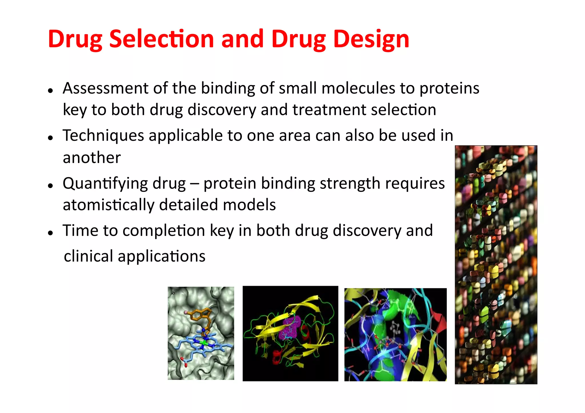 Drug	
  Selec3on	
  and	
  Drug	
  Design	
  	
  
              Assessment	
  of	
  the	
  binding	
  of	
  small	
  molecules	
  to	
  proteins	
  
               key	
  to	
  both	
  drug	
  discovery	
  and	
  treatment	
  selec-on	
  
  Techniques	
  applicable	
  to	
  one	
  area	
  can	
  also	
  be	
  used	
  in	
  

               another	
  
  Quan-fying	
  drug	
  –	
  protein	
  binding	
  strength	
  requires	
  

               atomis-cally	
  detailed	
  models	
  
  Time	
  to	
  comple-on	
  key	
  in	
  both	
  drug	
  discovery	
  and	
  


	
  	
  	
  	
  clinical	
  applica-ons	
  
 