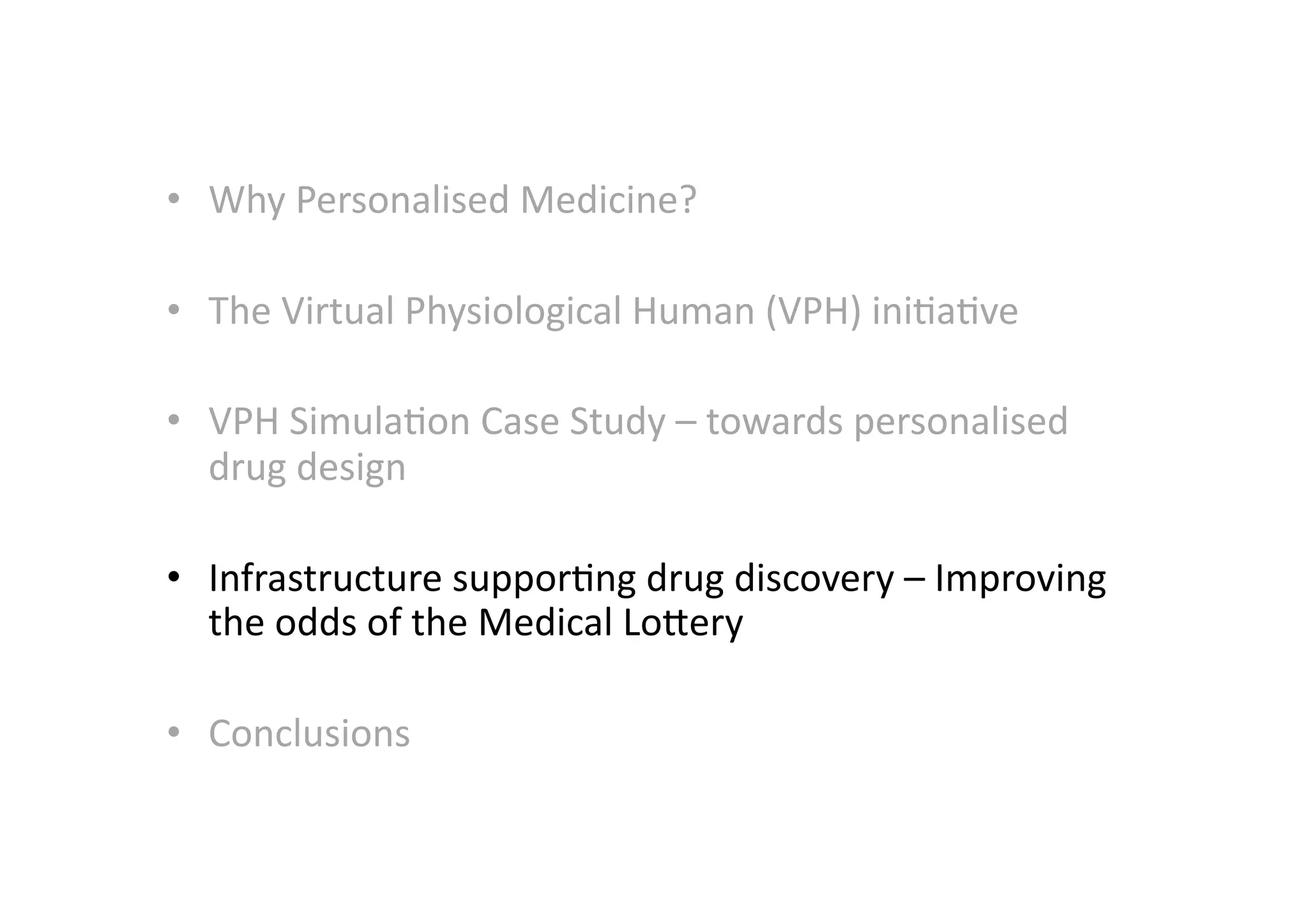 •  Why	
  Personalised	
  Medicine?	
  	
  

•  The	
  Virtual	
  Physiological	
  Human	
  (VPH)	
  ini-a-ve	
  

•  VPH	
  Simula-on	
  Case	
  Study	
  –	
  towards	
  personalised	
  
   drug	
  design	
  

•  Infrastructure	
  suppor-ng	
  drug	
  discovery	
  –	
  Improving	
  
   the	
  odds	
  of	
  the	
  Medical	
  LoMery	
  

•  Conclusions	
  
 