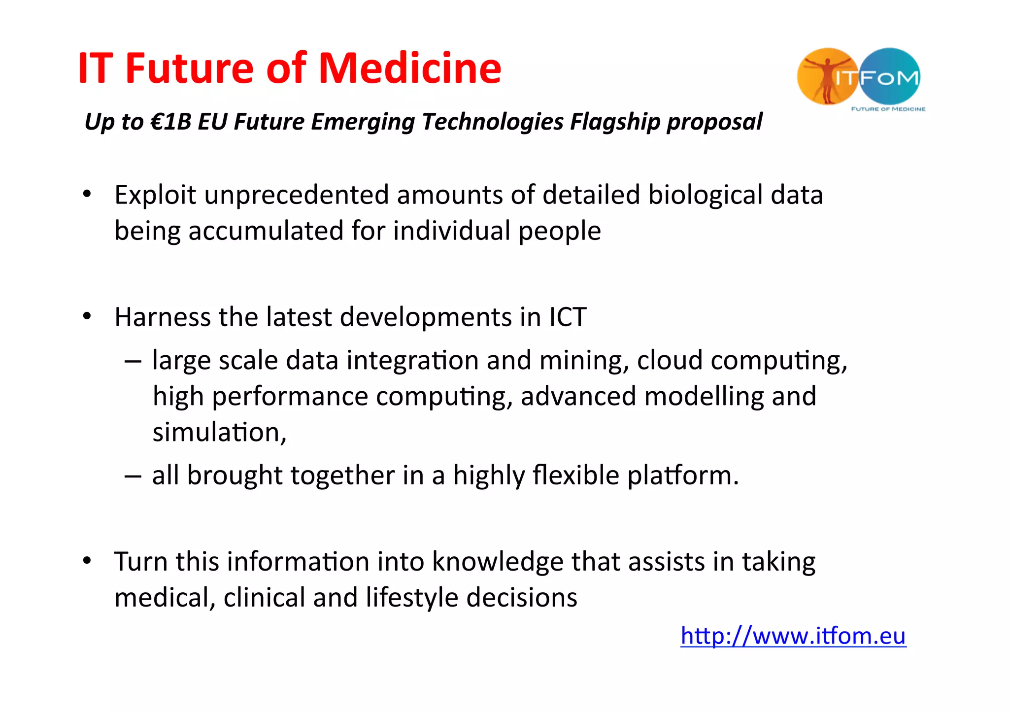 IT	
  Future	
  of	
  Medicine	
  
Up	
  to	
  €1B	
  EU	
  Future	
  Emerging	
  Technologies	
  Flagship	
  proposal	
  

•  Exploit	
  unprecedented	
  amounts	
  of	
  detailed	
  biological	
  data	
  
   being	
  accumulated	
  for	
  individual	
  people	
  

•  Harness	
  the	
  latest	
  developments	
  in	
  ICT	
  
    –  large	
  scale	
  data	
  integra-on	
  and	
  mining,	
  cloud	
  compu-ng,	
  
       high	
  performance	
  compu-ng,	
  advanced	
  modelling	
  and	
  
       simula-on,	
  	
  
    –  all	
  brought	
  together	
  in	
  a	
  highly	
  ﬂexible	
  plakorm.	
  	
  

•  Turn	
  this	
  informa-on	
  into	
  knowledge	
  that	
  assists	
  in	
  taking	
  
   medical,	
  clinical	
  and	
  lifestyle	
  decisions	
  
                                                                           hMp://www.ikom.eu	
  	
  	
  	
  
 