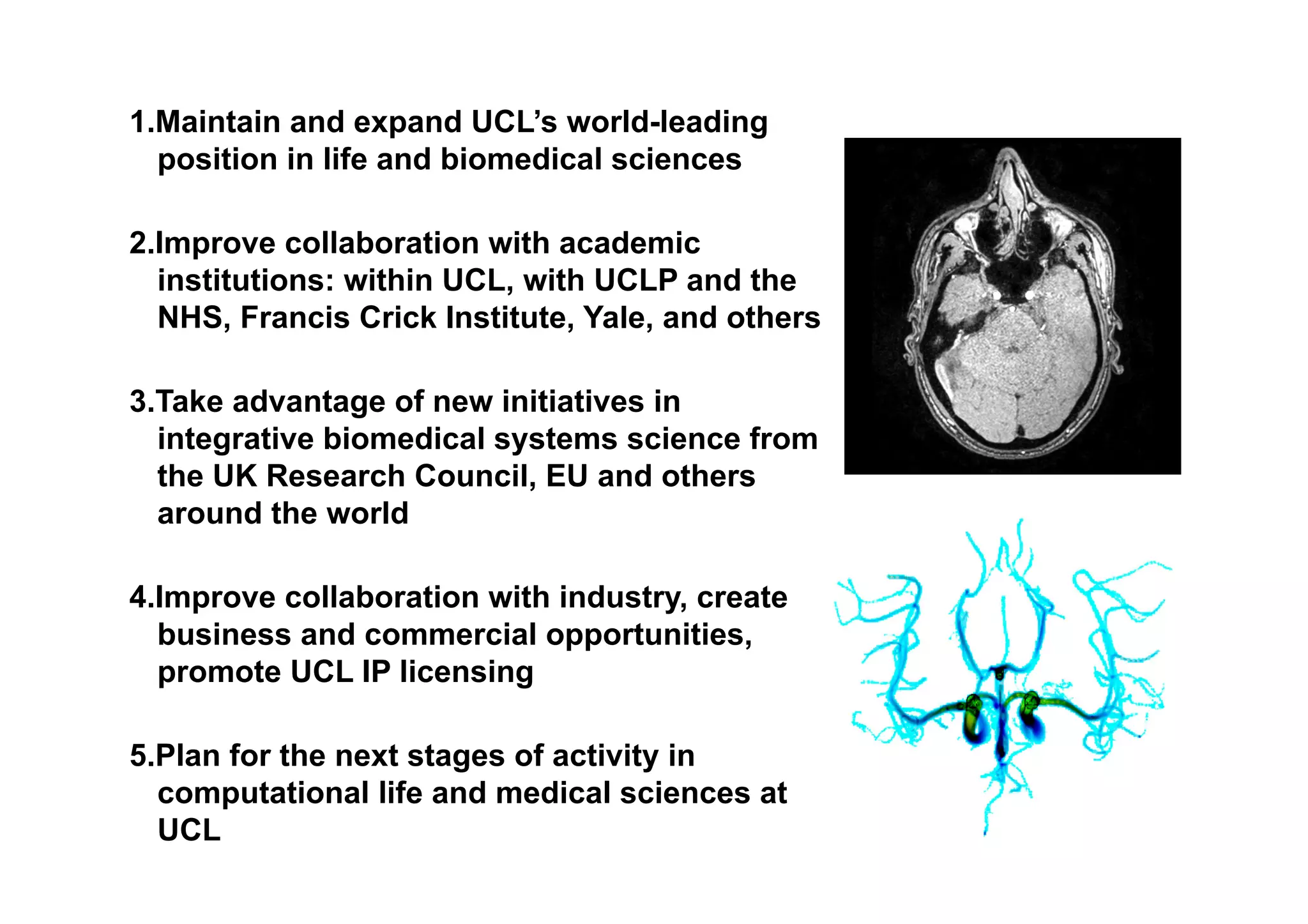 CLMS Goals
1. Maintain and expand UCL’s world-leading
   position in life and biomedical sciences

2. Improve collaboration with academic
   institutions: within UCL, with UCLP and the
   NHS, Francis Crick Institute, Yale, and others

3. Take advantage of new initiatives in
   integrative biomedical systems science from
   the UK Research Council, EU and others
   around the world

4. Improve collaboration with industry, create
   business and commercial opportunities,
   promote UCL IP licensing

5. Plan for the next stages of activity in
   computational life and medical sciences at
   UCL
 
