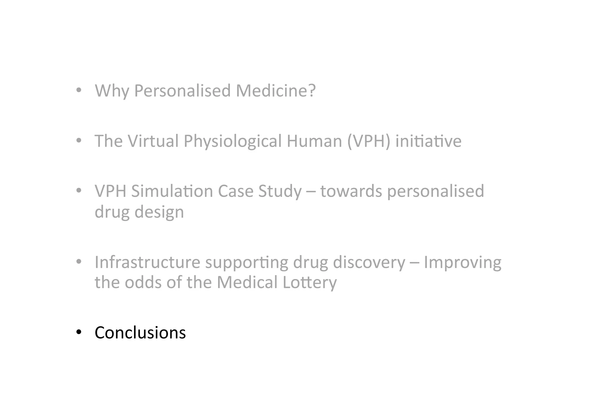 •  Why	
  Personalised	
  Medicine?	
  	
  

•  The	
  Virtual	
  Physiological	
  Human	
  (VPH)	
  ini-a-ve	
  

•  VPH	
  Simula-on	
  Case	
  Study	
  –	
  towards	
  personalised	
  
   drug	
  design	
  

•  Infrastructure	
  suppor-ng	
  drug	
  discovery	
  –	
  Improving	
  
   the	
  odds	
  of	
  the	
  Medical	
  LoMery	
  

•  Conclusions	
  
 
