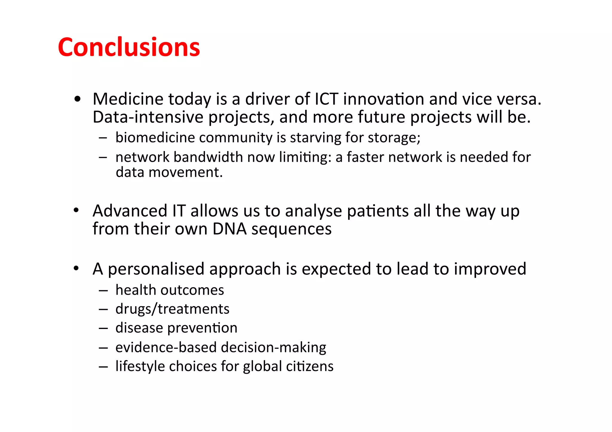 Conclusions	
  
 •  Medicine	
  today	
  is	
  a	
  driver	
  of	
  ICT	
  innova-on	
  and	
  vice	
  versa.	
  
    Data-­‐intensive	
  projects,	
  and	
  more	
  future	
  projects	
  will	
  be.	
  
      –  biomedicine	
  community	
  is	
  starving	
  for	
  storage;	
  	
  
      –  network	
  bandwidth	
  now	
  limi-ng:	
  a	
  faster	
  network	
  is	
  needed	
  for	
  
         data	
  movement.	
  

 •  Advanced	
  IT	
  allows	
  us	
  to	
  analyse	
  pa-ents	
  all	
  the	
  way	
  up	
  
    from	
  their	
  own	
  DNA	
  sequences	
  

 •  A	
  personalised	
  approach	
  is	
  expected	
  to	
  lead	
  to	
  improved	
  	
  
      –    health	
  outcomes	
  	
  
      –    drugs/treatments	
  
      –    disease	
  preven-on	
  
      –    evidence-­‐based	
  decision-­‐making	
  
      –    lifestyle	
  choices	
  for	
  global	
  ci-zens	
  
 