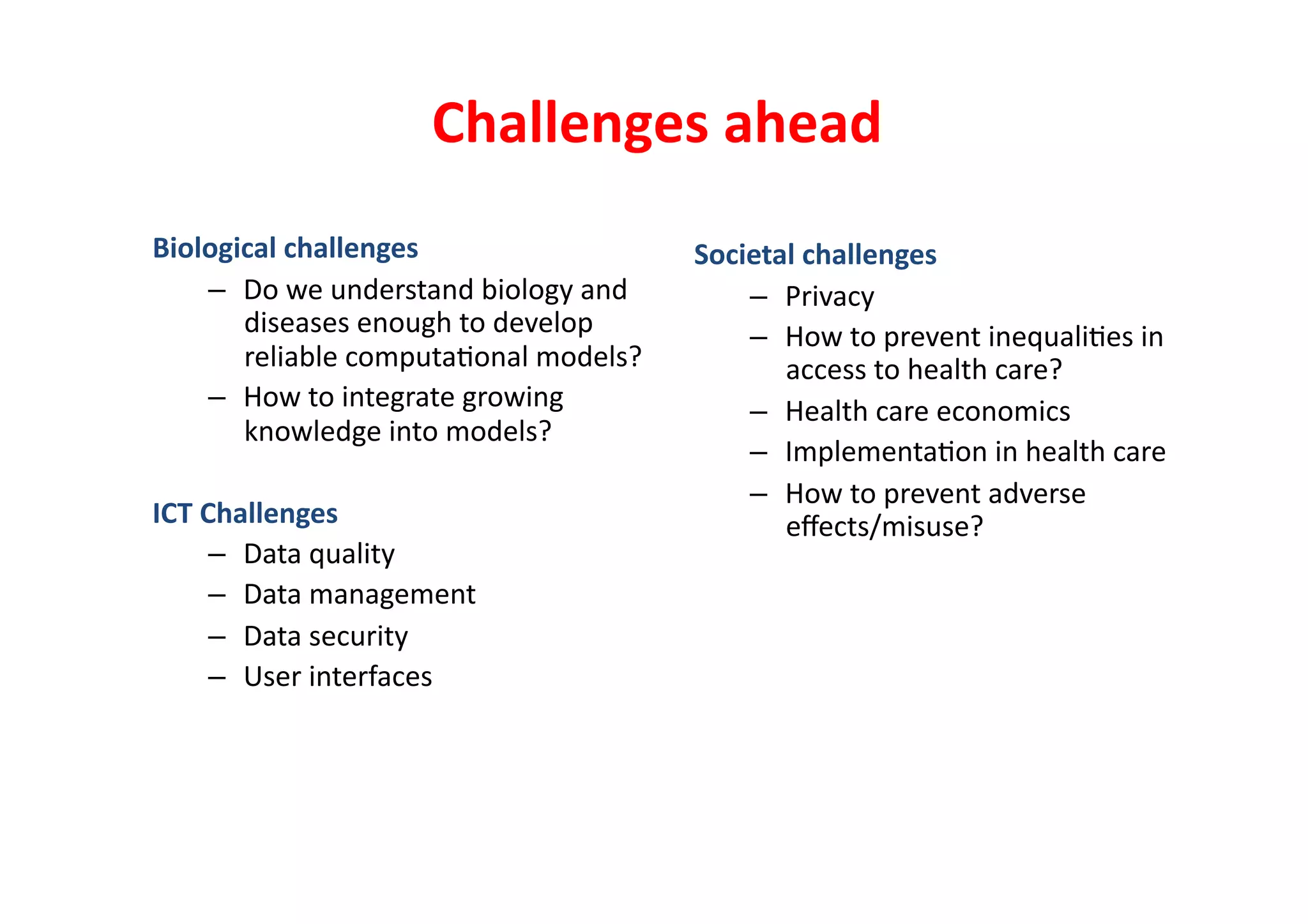 Challenges	
  ahead	
  
Biological	
  challenges	
                            Societal	
  challenges	
  
    –  Do	
  we	
  understand	
  biology	
  and	
         –  Privacy	
  
       diseases	
  enough	
  to	
  develop	
              –  How	
  to	
  prevent	
  inequali-es	
  in	
  
       reliable	
  computa-onal	
  models?	
                 access	
  to	
  health	
  care?	
  
    –  How	
  to	
  integrate	
  growing	
                –  Health	
  care	
  economics	
  
       knowledge	
  into	
  models?	
  
                                                          –  Implementa-on	
  in	
  health	
  care	
  
                                                          –  How	
  to	
  prevent	
  adverse	
  
ICT	
  Challenges	
                                          eﬀects/misuse?	
  
        –  Data	
  quality	
  
        –  Data	
  management	
  
        –  Data	
  security	
  
        –  User	
  interfaces	
  
 