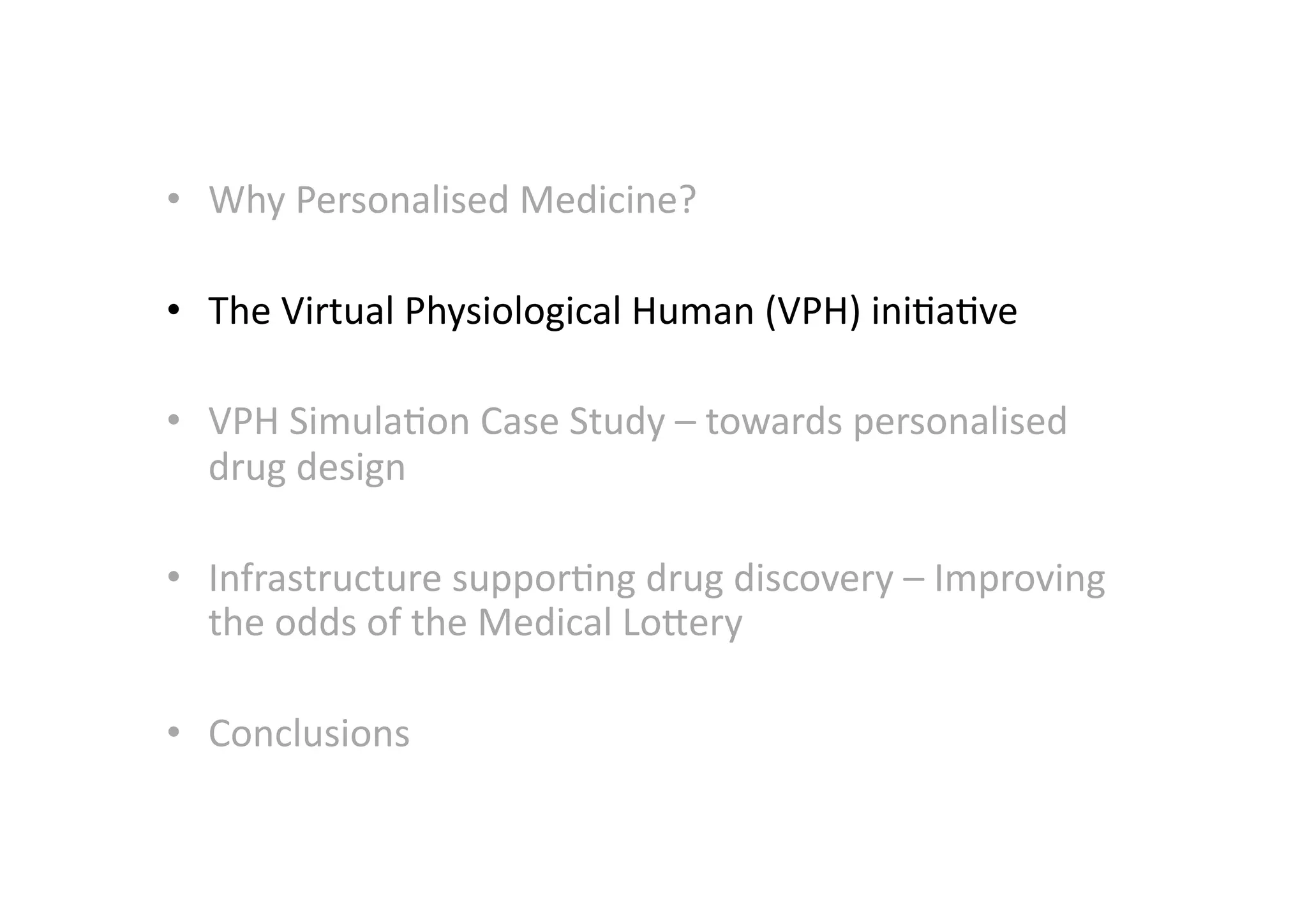 •  Why	
  Personalised	
  Medicine?	
  	
  

•  The	
  Virtual	
  Physiological	
  Human	
  (VPH)	
  ini-a-ve	
  

•  VPH	
  Simula-on	
  Case	
  Study	
  –	
  towards	
  personalised	
  
   drug	
  design	
  

•  Infrastructure	
  suppor-ng	
  drug	
  discovery	
  –	
  Improving	
  
   the	
  odds	
  of	
  the	
  Medical	
  LoMery	
  

•  Conclusions	
  
 