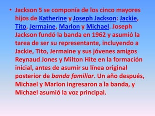 • Jackson 5 se componía de los cinco mayores
  hijos de Katherine y Joseph Jackson: Jackie,
  Tito, Jermaine, Marlon y Michael. Joseph
  Jackson fundó la banda en 1962 y asumió la
  tarea de ser su representante, incluyendo a
  Jackie, Tito, Jermaine y sus jóvenes amigos
  Reynaud Jones y Milton Hite en la formación
  inicial, antes de asumir su línea original
  posterior de banda familiar. Un año después,
  Michael y Marlon ingresaron a la banda, y
  Michael asumió la voz principal.
 