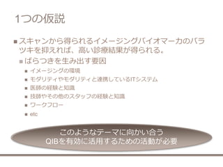 1つの仮説
 スキャンから得られるイメージングバイオマーカのバラ
ツキを抑えれば、高い診療結果が得られる。
 ばらつきを生み出す要因
 イメージングの環境
 モダリティやモダリティと連携しているITシステム
 医師の経験と知識
 技師やその他のスタッフの経験と知識
 ワークフロー
 etc
このようなテーマに向かい合う
QIBを有効に活用するための活動が必要
 