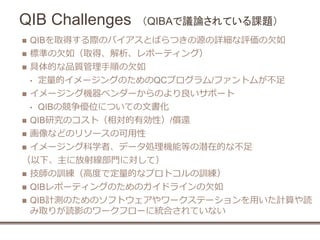 QIB Challenges （QIBAで議論されている課題）
 QIBを取得する際のバイアスとばらつきの源の詳細な評価の欠如
 標準の欠如（取得、解析、レポーティング）
 具体的な品質管理手順の欠如
• 定量的イメージングのためのQCプログラム/ファントムが不足
 イメージング機器ベンダーからのより良いサポート
• QIBの競争優位についての文書化
 QIB研究のコスト（相対的有効性）/償還
 画像などのリソースの可用性
 イメージング科学者、データ処理機能等の潜在的な不足
（以下、主に放射線部門に対して）
 技師の訓練（高度で定量的なプロトコルの訓練）
 QIBレポーティングのためのガイドラインの欠如
 QIB計測のためのソフトウェアやワークステーションを用いた計算や読
み取りが読影のワークフローに統合されていない
 