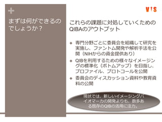 +
まずは何ができるの
でしょうか？
これらの課題に対処していくための
QIBAのアウトプット
 専門分野ごとに委員会を組織して研究を
実施し、ファントム開発や解析手法を公
開（NIHからの資金提供あり）
 QIBを利用するための様々なイメージン
グの標準化（ボトムアップ）を目指し、
プロファイル、プロトコールを公開
 委員会のディスカッション資料や教育資
料の公開
現状では、新しいイメージングバ
イオマーカの開発よりも、数多あ
る既存のQIBの活用に注力。
 