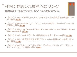 +
社内で翻訳した資料へのリンク
 （2015）QIBA：CTボリューメトリバイオマーカー委員会2015年度レポー
トの解説 -Link-
 （2015）QIBA FDG-PET_CTバイオマーカー委員会：オーバービューと近
況報告の解説 -Link-
 （2015）QIBA Lung Density Biomarker Committee：Harmonization Across
Platformsの解説 –Link-
 （2015）QIBA：fMRIテクニカル委員会2015年度レポートの解説 –Link-
 （2015）QIBA：超音波剪断波速度バイオマーカー委員会2015年度レポー
トの解説 –Link-
 （2015）QIBAアルゴリズム比較活動：デジタルリファレンスオブジェク
トとソフトウェアの評価の解説 –Link-
翻訳者の意訳が含まれています。あらかじめご承知おき下さい。
 