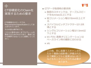 +CT容積変化のClaimを
実現するための要求
 CTデータ取得時の要求例
 胸部のスキャンでは、テーブルスピー
ドを4cm/sec以上にする
 総コリメーション幅は16mm以上とす
る
 スパイラルピッチファクターは1.5未
満とする
 シングルコリメーション幅は1.5mm以
下とする
 kV, FOV, 画像オリエンテーションは
ベースライン時の撮影に合わせる
 etc
CT容積変化のケースでは、
RequirementsはSpecificationとしてま
とめられています。
その内容は専門的です。
これらの要求はあくまでもクレームを
達成するためのものであり、臨床にお
ける標準ではないことに留意してくだ
さい。
この他、同じ装置でスキャンされ
たか？複数の読影者に評価された
か？解析ソフトに変更はないか？
などもモニタリングされる必要が
あります。
 