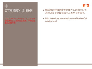+CT容積変化計算例  肺結節の容積測定を対象とした例として、
次のURLで計算を試すことができます。
 http://services.accumetra.com/NoduleCal
culator.html
プロファイルはバージョンによって内
容が異なることがあるため、十分な注
意が必要です。
 