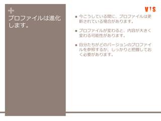 +プロファイルは進化
します。
 今こうしている間に、プロファイルは更
新されている場合があります。
 プロファイルが変わると、内容が大きく
変わる可能性があります。
 自分たちがどのバージョンのプロファイ
ルを参照するか、しっかりと把握してお
く必要があります。
 