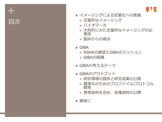 +
目次
 イメージングによる定量化への意識
 定量的なイメージング
 バイオマーカ
 大局的にみた定量的なイメージングの必
要性
 臨床からの視点
 QIBA
 RSNAの展望とQIBAのミッション
 QIBAの組織
 QIBAの考えるテーマ
 QIBAのアウトプット
 研究環境の提供と研究成果の公開
 標準化のためのプロファイル/プロトコル
開発
 教育資料を含め、各種資料の公開
 最後に
 
