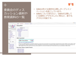 +
委員会のディス
カッション資料や
教育資料の一覧
• QIBAは色々な資料を公開しオープンイノ
ベーションを起こしています。
• QIBAについて知りたい、QIBAが公開して
いる資料にアクセスしたい時など、誰でも
アクセス可能です。
 