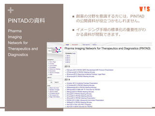 +
PINTADの資料
 創薬の分野を意識する方には、PINTAD
の公開資料が役立つかもしれません。
 イメージング手順の標準化の重要性がわ
かる資料が閲覧できます。
Pharma
Imaging
Network for
Therapeutics and
Diagnostics
 
