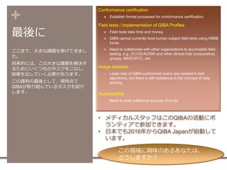 +
最後に
Conformance certification
 Establish formal processes for conformance certification.
Field tests / Implementation of QIBA Profiles
 Field tests take time and money.
 QIBA cannot currently fund human subject field tests using NIBIB
funds.
 Need to collaborate with other organizations to accomplish field
testing, e.g., ECOG/ACRIN and other clinical trial (cooperative)
groups, IMI/EORTC, etc.
Image datasets
 Large sets of QIBA-conformant scans are needed to test
algorithms, but there is still resistance to the concept of data
sharing.
Sustainability
 Need to seek additional sources of funds.
ここまで、大きな課題を挙げてきまし
た。
将来的には、この大きな課題を解決す
るためにいくつものタスクをこなし、
結果を出していく必要があります。
この資料の最後として、現時点で
QIBAが取り組んでいるタスクを紹介
します。
• メディカルスタッフはこのQIBAの活動にボ
ランティアで参加できます。
• 日本でも2016年からQIBA Japanが始動して
います。
この領域に興味のあるあなたは、
どうしますか？
 