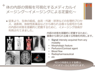 + 体の内部の情報を可視化するメディカルイ
メージング〜イメージングによる定量化〜
 従来より、生体の組成、血流・代謝・排泄などの生理的プロセ
ス、造影剤、放射性医薬品などから得られる様々な信号から体
の内部の状態を客観的に把握するために、イメージング技術が
利用されてきました。
• Signal intensity acquired from any
modality
• Morphologic feature
• Perfusion/Contrast agent
• Blood flow
• Radiopharmaceutical
• etc
何かの特徴を示す指標は、
バイオマーカとも呼ばれます。
内部の状態を客観的に把握するために、
画像から得られる様々な特徴を利用します。
 