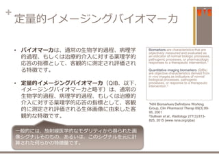 +
定量的イメージングバイオマーカ
Biomarkers are characteristics that are
objectively measured and evaluated as
an indicator of normal biologic processes,
pathogenic processes, or pharmacologic
responses to a therapeutic intervention.1
Quantitative imaging biomarkers (QIBs)
are objective characteristics derived from
in vivo images as indicators of normal
biological processes, pathogenic
processes, or response to a therapeutic
intervention.2
1NIH Biomarkers Definitions Working
Group, Clin Pharmacol Therap 69(3):89-
95, 2001
2Sullivan et al., Radiology 277(3):813-
825, 2015 (www.rsna.org/qiba)
• バイオマーカは、通常の生物学的過程、病理学
的過程、もしくは治療的介入に対する薬理学的
応答の指標として、客観的に測定され評価され
る特徴です。
• 定量的イメージングバイオマーカ（QIB、以下、
イメージングバイオマーカと略す）は、通常の
生物学的過程、病理学的過程、もしくは治療的
介入に対する薬理学的応答の指標として、客観
的に測定され評価される生体画像に由来した客
観的な特徴です。
一般的には、放射線医学的なモダリティから得られた画
像シグナルそのもの、あるいは、このシグナルを元に計
算された何らかの特徴量です。
 