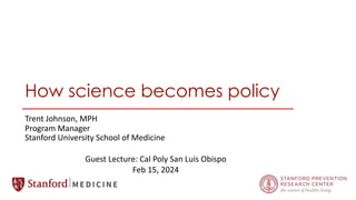 How science becomes policy
Trent Johnson, MPH
Program Manager
Stanford University School of Medicine
Guest Lecture: Cal Poly San Luis Obispo
Feb 15, 2024
 