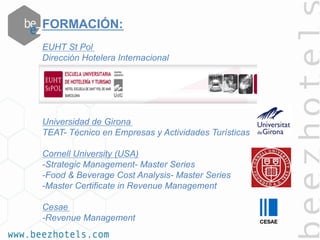 FORMACIÓN:
EUHT St Pol
Dirección Hotelera Internacional
Universidad de Girona
TEAT- Técnico en Empresas y Actividades Turísticas
Cornell University (USA)
-Strategic Management- Master Series
-Food & Beverage Cost Analysis- Master Series
-Master Certificate in Revenue Management
 