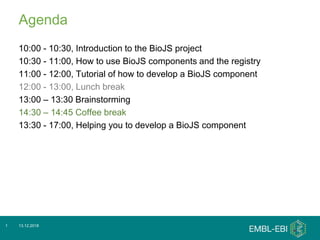 Agenda
10:00 - 10:30, Introduction to the BioJS project
10:30 - 11:00, How to use BioJS components and the registry
11:00 - 12:00, Tutorial of how to develop a BioJS component
12:00 - 13:00, Lunch break
13:00 – 13:30 Brainstorming
14:30 – 14:45 Coffee break
13:30 - 17:00, Helping you to develop a BioJS component
13.12.20181
 