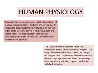 HUMAN PHYSIOLOGY
Research into human physiology is the foundation of
modern medicine. Body functions are carried out by
specialized organ systems. The structure of the wall
of the small intestine allows it to move, digest and
absorb food. The blood system continuously
transports substances to cells and simultaneously
collects waste product.
The skin and immune system resist the
continuous threat of invasion by pathogens. The
lungs are actively ventilated to ensure that gas
exchange can occur passively. Neurons transmit
the message, synapses modulate the message.
Hormones are used when signals need to be
widely distributed.
 