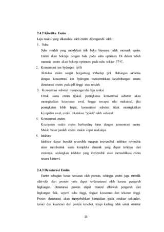 13
2.4.2 Kinetika Enzim
Laju reaksi yang dikatalisis oleh enzim dipengaruhi oleh :
1. Suhu
Suhu rendah yang mendekati titik beku biasanya tidak mersuak enzim.
Enzim akan bekerja dengan baik pada suhu optimum. Di dalam tubuh
manusia enzim akan bekerja optimum pada suhu sekitar 37oC.
2. Konsentrasi ion hydrogen (pH)
Aktivitas enzim sangat bergantung terhadap pH. Hubungan aktivitas
dengan konsentrasi ion hydrogen mencerminkan keseimbangan antara
denaturasi enzim pada pH tinggi atau rendah.
3. Konsentrasi substrat mempengaruhi laju reaksi
Untuk suatu enzim tipikal, peningkatan konsentrasi substrat akan
meningkatkan kecepatan awal, hingga tercapai nilai maksimal, jika
peningkatan lebih lanjut, konsentrasi substrat tidak meningkatkan
kecepatan awal, enzim dikatakan “jenuh” oleh substrat.
4. Konsentrasi enzim
Kecepatan reaksi enzim berbanding lurus dengan konsentrasi enzim.
Makin besar jumlah enzim makin cepat reaksinya.
5. Inhibitor
Inhibitor dapat bersifat reversible maupun irreversibel, inhibitor reversible
akan membentuk suatu kompleks dinamik yang dapat terlepas dari
enzimnya, sedangkan inhibitor yang irreversible akan memodifikasi enzim
secara kimiawi.
2.4.3 Denaturasi Enzim
Enzim sebagian besar tersusun oleh protein, sehingga enzim juga memilik
sifat-sifat dari protein yaitu dapat terdenaturasi oleh karena pengaruh
lingkungan. Denaturasi protein dapat muncul dibawah pengaruh dari
lingkungan fisik, seperti suhu tinggi, tingkat keasaman dan tekanan tinggi.
Proses denaturasi akan menyebabkan kerusakan pada struktur sekunder,
tersier dan kuartener dari protein tersebut, tetapi kadang tidak untuk struktur
 