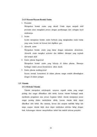 15
2.4.5 Macam-Macam Bentuk Enzim
1. Proenzim
Merupakan bentuk enzim yang inkatif. Untuk dapat menjadi aktif
proenzim akan mengalami proses dengan pembuangan dari sebagian kecil
strukturnya.
2. Isozim
Isozim merupakan bentuk enzim berbeda yang mengkatalisis reaksi kimia
yang sama. Isozim ini berasal dari duplikasi gen.
3. Alosterik enzim
Merupakan bentuk enzim yang diatur dengan mekanisme alosterisme.
Alosterik enzim mengikat activator dan inhibitor ditempat yang terpisah
dari tempat aktif.
4. Enzim plasma fungsional
Merupakan bentuk enzim yang bekerja di dalam plasma. Biasanya
berfungsi dalam proses homeostasis aliran darah.
5. Enzim plasma nonfungsional
Secara normal, konsentrasi di dalam plasma sangat rendah dibandingkan
dengan di dalam jaringan
2.5 Vitamin
2.5.1 Defenisi Vitamin
Vitamin merupakan sekelompok senyawa organik amina yang sangat
penting dan sangat dibutuhkan oleh tubuh, karena vitamin berfungsi untuk
membantu pengaturan atau proses kegiatan tubuh. vitamin mempunyai peran
sangat penting dalam metabolisme tubuh, karena vitamin tidak dapat
dihasilkan oleh tubuh. Jika manusia, hewan dan ataupun makhluk hidup lain
tanpa asupan vitamin tidak akan dapat melakukan aktivitas hidup dengan
baik, kekurangan vitamin menyebabkan tubuh kita mudah terkena penyakit.
 