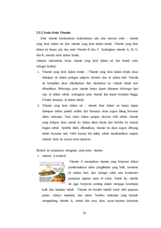 16
2.5.2 Jenis-Jenis Vitamin
Jenis vitamin berdasarkan kelarutannya ada dua macam yaitu : vitamin
yang larut dalam air dan vitamin yang larut dalam lemak. Vitamin yang larut
dalam air hanya ada dua yaitu Vitamin B dan C. Sedangkan vitamin A, D, E,
dan K, mereka larut dalam lemak.
Adapun mekanisme kerja vitamin yang larut dalam air dan lemak yaitu
sebagai berikut:
1. Vitamin yang larut dalam lemak : Vitamin yang larut dalam lemak akan
disimpan di dalam jaringan adiposa (lemak) dan di dalam hati. Vitamin
ini kemudian akan dikeluarkan dan diedarkan ke seluruh tubuh saat
dibutuhkan. Beberapa jenis vitamin hanya dapat disimpan beberapa hari
saja di dalam tubuh, sedangkan jenis vitamin lain dapat bertahan hingga
6 bulan lamanya di dalam tubuh.
2. Vitamin yang larut dalam air : vitamin larut dalam air hanya dapat
disimpan dalam jumlah sedikit dan biasanya akan segera hilang bersama
aliran makanan. Saat suatu bahan pangan dicerna oleh tubuh, vitamin
yang terlepas akan masuk ke dalam aliran darah dan beredar ke seluruh
bagian tubuh. Apabila tidak dibutuhkan, vitamin ini akan segera dibuang
tubuh bersama urin. Oleh karena hal inilah, tubuh membutuhkan asupan
vitamin larut air secara terus-menerus.
Berikut ini penjelasan mengenai jenis-jenis vitamin:
1. vitamin A (retinol)
Vitamin A merupakan vitamin yang berperan dalam
pembentukkan indra penglihatan yang baik, terutama
di malam hari, dan sebagai salah satu komponen
penyusun pigmen mata di retina. Selain itu, vitamin
ini juga berperan penting dalam menjaga kesehatan
kulit dan imunitas tubuh. Vitamin ini bersifat mudah rusak oleh paparan
panas, cahaya matahari, dan udara. Sumber makanan yang banyak
mengandung vitamin A, antara lain susu, ikan, sayur-sayuran (terutama
 
