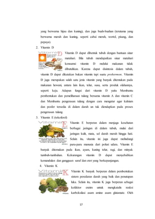 17
yang berwarna hijau dan kuning), dan juga buah-buahan (terutama yang
berwarna merah dan kuning, seperti cabai merah, wortel, pisang, dan
pepaya).
2. Vitamin D
Vitamin D dapat dibentuk tubuh dengan bantuan sinar
matahari. Bila tubuh mendapatkan sinar matahari
konsumsi vitamin D melalui makanan tidak
dibutuhkan. Karena dapat disintesis dalam tubuh,
vitamin D dapat dikatakan bukan vitamin tapi suatu prohormon. Vitamin
D juga merupakan salah satu jenis vitamin yang banyak ditemukan pada
makanan hewani, antara lain ikan, telur, susu, serta produk olahannya,
seperti keju. Adapun fungsi dari vitamin D yaitu Membantu
pembentukan dan pemeliharaan tulang bersama vitamin A dan vitamin C
dan Membantu pengerasan tulang dengan cara mengatur agar kalsium
dan posfor tersedia di dalam darah un tuk diendapkan pada proses
pengerasan tulang.
3. Vitamin E (tokoferol)
Vitamin E berperan dalam menjaga kesehatan
berbagai jaringan di dalam tubuh, mulai dari
jaringan kulit, mata, sel darah merah hingga hati.
Selain itu, vitamin ini juga dapat melindungi
paru-paru manusia dari polusi udara. Vitamin E
banyak ditemukan pada ikan, ayam, kuning telur, ragi, dan minyak
tumbuh-tumbuhan. Kekurangan vitamin D dapat menyebabkan
kemandulan dan gangguan saraf dan otot yang berkepanjangan.
4. Vitamin K
Vitamin K banyak berperan dalam pembentukan
sistem peredaran darah yang baik dan penutupan
luka. Selain itu, vitamin K juga berperan sebagai
kofaktor enzim untuk mengkatalis reaksi
karboksilasi asam amino asam glutamate. Oleh
 