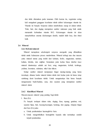 20
dan tidak ditemukan pada tanaman. Oleh karena itu, vegetarian sering
kali mengalami gangguan kesehatan tubuh akibat kekurangan vitamin ini.
Vitamin ini banyak berperan dalam metabolisme energi di dalam tubuh.
Telur, hati, dan daging merupakan sumber makanan yang baik untuk
memenuhi kebutuhan vitamin B12. Kekurangan vitamin ini akan
menyebabkan anemia (kekurangan darah), mudah lelah lesu, dan iritasi
kulit.
2.6 Mineral
2.6.1 Defenisi mineral
Mineral merupakan sekelompok senyawa anorganik yang dibutuhkan
tubuh untuk kelancaran proses metabolisme. Mineral terbagi atas dua macam
yaitu: mineral utama yang terdiri dari kalsium, fosfor, magnesium, natrium,
kalium, klorida, dan sulphur. Sementara jenis kedua biasa disebut trace
mineral diantaranya adalah zat besi, seng, magnesium, kobalt, tembaga,
yodium, kromium, selenium, nikel dan silicon.
Setiap sumber mineral mempunyai fungsi masing-masing yang harus
tercukupi, dimana kadar mineral dalam tubuh dari kedua jenis ini harus tetap
seimbang demi kesehatan tubuh. Untuk mengatasinya kita harus banyak
mengonsumsi buah-buahan, susu, dan sayuran yang merupakan sumber
mineral alami.
2.6.2 Klasifikasi Mineral
Macam-macam mineral yang penting bagi tubuh
1. Besi (Fe)
Fe banyak terdapat dalam telur, daging, ikan, tepung, gandum, roti,
sayuran hijau, hati, kacang-kacangan, kentang, dan jagung. Adapun fungsi
dari besi (Fe) yaitu:
a. Untuk pembentukan haemoglobin baru
b. Untuk mengembalikan hemoglobin kepada nilai normalnya setelah
terjadi pendarahan.
 