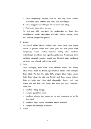 21
c. Untuk mengimbangi sejumlah kecil zat besi yang secara konstan
dikeluarkan tubuh, terutama lewat urine, feses dan keringat.
d. Untuk menggantikan kehilangan zat besi lewat darah tubug.
e. Pada laktasi untuk sekresi air susu.
Zat besi yang tidak mencukupi bagi pembentukan sel darah, akan
mengakibatkan anemia, menurunkan kekebalan individu, sehingga sangat
peka terhadap serangan bibit penyakit.
2. Yodium
Zat mineral yodium biaanya terdapat pada garam dapur yang banyak
tersedia di pasaran, namun tidak semua jenis dan merk garam dapur
mengandung yodium. Yodium berperan penting untuk membantu
perkembangan kecerdasan atau kepandaian pada anak. Yodium juga dapat
membantu mencegah penyakit gondok dan berfungsi untuk membentuk
zat tirosin yang terbentuk pada kelenjar tiroid.
3. Fosfor
Fosfor memegang peran utama dalam membina struktur dan fisiologi
tubuh mahluk. Selain itu. Fosfor juga merupakan mineral kedua terbanyak
dalam tubuh: 1% dari BB, sekitar 85% terdapat dalam bentuk kalsium
fosfat dalam tulang dan gigi yang bersifat tidak larut, sisanya terdapat
dalam sel tubuh, otot, cairan tubuh ekstraseluler. Sumber fosfor yang
penting ialah susu, keju, telur, daging, ikan, sereal, dan sayur. Fungsi dari
fosfor yaitu:
a. Kalsifikasi tulang dan gigi
b. Mengatur pengalihan energi
c. Membantu absorpsi dan transportasi zat gizi, mengangkut zat gizi ke
aliran darah
d. Membantu fungsi vitamin dan mineral melalui fosforilasi
e. Mengatur keseimbangan asam basa
4. Kobalt
 