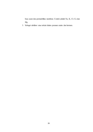 24
basa asam dan permeabilitas membran. Contoh adalah Na, K, Cl, Ca dan
Mg
3. Sebagai aktifator atau terkait dalam peranan enzim dan hormon.
 