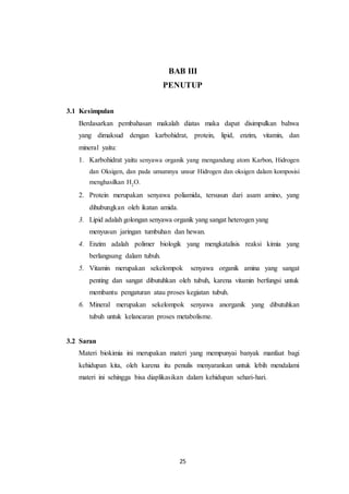 25
BAB III
PENUTUP
3.1 Kesimpulan
Berdasarkan pembahasan makalah diatas maka dapat disimpulkan bahwa
yang dimaksud dengan karbohidrat, protein, lipid, enzim, vitamin, dan
mineral yaitu:
1. Karbohidrat yaitu senyawa organik yang mengandung atom Karbon, Hidrogen
dan Oksigen, dan pada umumnya unsur Hidrogen dan oksigen dalam komposisi
menghasilkan H2
O.
2. Protein merupakan senyawa poliamida, tersusun dari asam amino, yang
dihubungkan oleh ikatan amida.
3. Lipid adalah golongan senyawa organik yang sangat heterogen yang
menyusun jaringan tumbuhan dan hewan.
4. Enzim adalah polimer biologik yang mengkatalisis reaksi kimia yang
berlangsung dalam tubuh.
5. Vitamin merupakan sekelompok senyawa organik amina yang sangat
penting dan sangat dibutuhkan oleh tubuh, karena vitamin berfungsi untuk
membantu pengaturan atau proses kegiatan tubuh.
6. Mineral merupakan sekelompok senyawa anorganik yang dibutuhkan
tubuh untuk kelancaran proses metabolisme.
3.2 Saran
Materi biokimia ini merupakan materi yang mempunyai banyak manfaat bagi
kehidupan kita, oleh karena itu penulis menyarankan untuk lebih mendalami
materi ini sehingga bisa diaplikasikan dalam kehidupan sehari-hari.
 