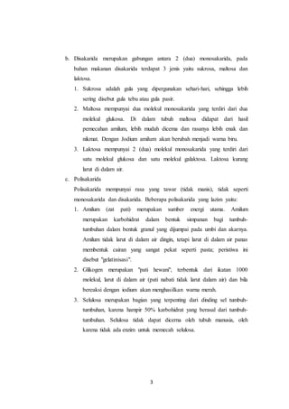 3
b. Disakarida merupakan gabungan antara 2 (dua) monosakarida, pada
bahan makanan disakarida terdapat 3 jenis yaitu sukrosa, maltosa dan
laktosa.
1. Sukrosa adalah gula yang dipergunakan sehari-hari, sehingga lebih
sering disebut gula tebu atau gula pasir.
2. Maltosa mempunyai dua molekul monosakarida yang terdiri dari dua
molekul glukosa. Di dalam tubuh maltosa didapat dari hasil
pemecahan amilum, lebih mudah dicema dan rasanya lebih enak dan
nikmat. Dengan Jodium amilum akan berubah menjadi warna biru.
3. Laktosa mempunyai 2 (dua) molekul monosakarida yang terdiri dari
satu molekul glukosa dan satu molekul galaktosa. Laktosa kurang
larut di dalam air.
c. Polisakarida
Polisakarida mempunyai rasa yang tawar (tidak manis), tidak seperti
monosakarida dan disakarida. Beberapa polisakarida yang lazim yaitu:
1. Amilum (zat pati) merupakan sumber energi utama. Amilum
merupakan karbohidrat dalam bentuk simpanan bagi tumbuh-
tumbuhan dalam bentuk granul yang dijumpai pada umbi dan akarnya.
Amilum tidak larut di dalam air dingin, tetapi larut di dalam air panas
membentuk cairan yang sangat pekat seperti pasta; peristiwa ini
disebut "gelatinisasi".
2. Glikogen merupakan "pati hewani", terbentuk dari ikatan 1000
molekul, larut di dalam air (pati nabati tidak larut dalam air) dan bila
bereaksi dengan iodium akan menghasilkan warna merah.
3. Selulosa merupakan bagian yang terpenting dari dinding sel tumbuh-
tumbuhan, karena hampir 50% karbohidrat yang berasal dari tumbuh-
tumbuhan. Selulosa tidak dapat dicerna oleh tubuh manusia, oleh
karena tidak ada enzim untuk memecah selulosa.
 