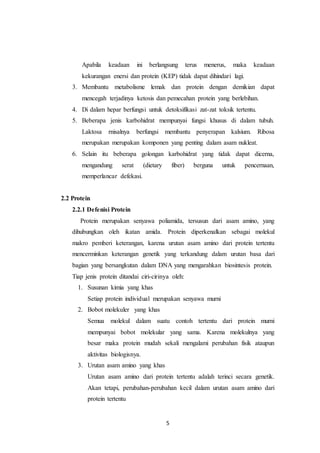 5
Apabila keadaan ini berlangsung terus menerus, maka keadaan
kekurangan enersi dan protein (KEP) tidak dapat dihindari lagi.
3. Membantu metabolisme lemak dan protein dengan demikian dapat
mencegah terjadinya ketosis dan pemecahan protein yang berlebihan.
4. Di dalam hepar berfungsi untuk detoksifikasi zat-zat toksik tertentu.
5. Beberapa jenis karbohidrat mempunyai fungsi khusus di dalam tubuh.
Laktosa rnisalnya berfungsi membantu penyerapan kalsium. Ribosa
merupakan merupakan komponen yang penting dalam asam nukleat.
6. Selain itu beberapa golongan karbohidrat yang tidak dapat dicerna,
mengandung serat (dietary fiber) berguna untuk pencernaan,
memperlancar defekasi.
2.2 Protein
2.2.1 Defenisi Protein
Protein merupakan senyawa poliamida, tersusun dari asam amino, yang
dihubungkan oleh ikatan amida. Protein diperkenalkan sebagai molekul
makro pemberi keterangan, karena urutan asam amino dari protein tertentu
mencerminkan keterangan genetik yang terkandung dalam urutan basa dari
bagian yang bersangkutan dalam DNA yang mengarahkan biosintesis protein.
Tiap jenis protein ditandai ciri-cirinya oleh:
1. Susunan kimia yang khas
Setiap protein individual merupakan senyawa murni
2. Bobot molekuler yang khas
Semua molekul dalam suatu contoh tertentu dari protein murni
mempunyai bobot molekular yang sama. Karena molekulnya yang
besar maka protein mudah sekali mengalami perubahan fisik ataupun
aktivitas biologisnya.
3. Urutan asam amino yang khas
Urutan asam amino dari protein tertentu adalah terinci secara genetik.
Akan tetapi, perubahan-perubahan kecil dalam urutan asam amino dari
protein tertentu
 
