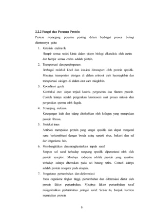 6
2.2.2 Fungsi dan Peranan Protein
Protein memegang peranan penting dalam berbagai proses biologi
diantaranya yaitu:
1. Katalisis enzimatik
Hampir semua reaksi kimia dalam sistem biologi dikatalisis oleh enzim
dan hampir semua enzim adalah protein.
2. Transportasi dan penyimpanan
Berbagai molekul kecil dan ion-ion ditransport oleh protein spesifik.
Misalnya transportasi oksigen di dalam eritrosit oleh haemoglobin dan
transportasi oksigen di dalam otot oleh mioglobin.
3. Koordinasi gerak
Kontraksi otot dapat terjadi karena pergeseran dua filamen protein.
Contoh lainnya adalah pergerakan kromosom saat proses mitosis dan
pergerakan sperma oleh flagela.
4. Penunjang mekanis
Ketegangan kulit dan tulang disebabkan oleh kolagen yang merupakan
protein fibrosa.
5. Proteksi imun
Antibodi merupakan protein yang sangat spesifik dan dapat mengenal
serta berkombinasi dengan benda asing seperti virus, bakteri dan sel
dari organisma lain.
6. Membangkitkan dan menghantarkan impuls saraf
Respon sel saraf terhadap rangsang spesifik diperantarai oleh oleh
protein reseptor. Misalnya rodopsin adalah protein yang sensitive
terhadap cahaya ditemukan pada sel batang retina. Contoh lainnya
adalah protein reseptor pada sinapsis.
7. Pengaturan pertumbuhan dan deferensiasi
Pada organisme tingkat tinggi, pertumbuhan dan diferensiasi diatur oleh
protein faktor pertumbuhan. Misalnya faktor pertumbuhan saraf
mengendalikan pertumbuhan jaringan saraf. Selain itu, banyak hormon
merupakan protein.
 